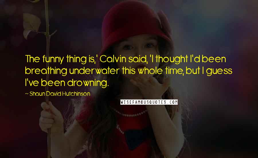 Shaun David Hutchinson Quotes: The funny thing is,' Calvin said, 'I thought I'd been breathing underwater this whole time, but I guess I've been drowning.