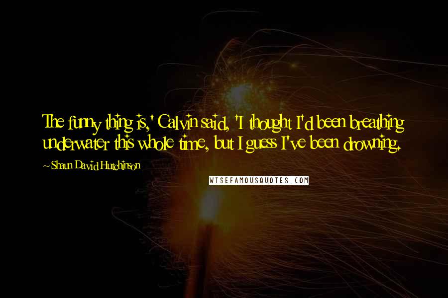 Shaun David Hutchinson Quotes: The funny thing is,' Calvin said, 'I thought I'd been breathing underwater this whole time, but I guess I've been drowning.