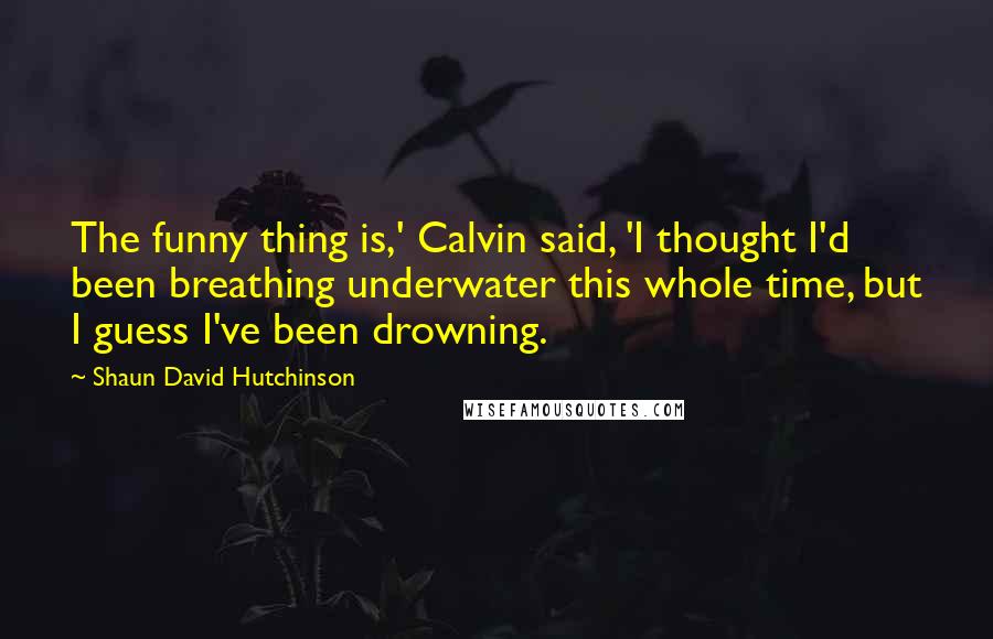 Shaun David Hutchinson Quotes: The funny thing is,' Calvin said, 'I thought I'd been breathing underwater this whole time, but I guess I've been drowning.