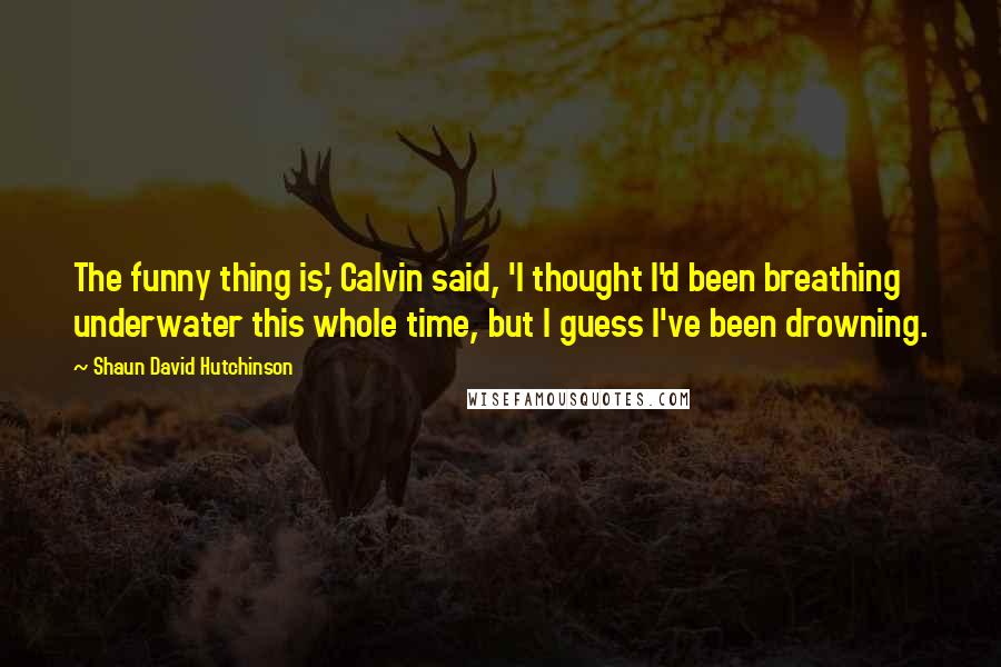 Shaun David Hutchinson Quotes: The funny thing is,' Calvin said, 'I thought I'd been breathing underwater this whole time, but I guess I've been drowning.