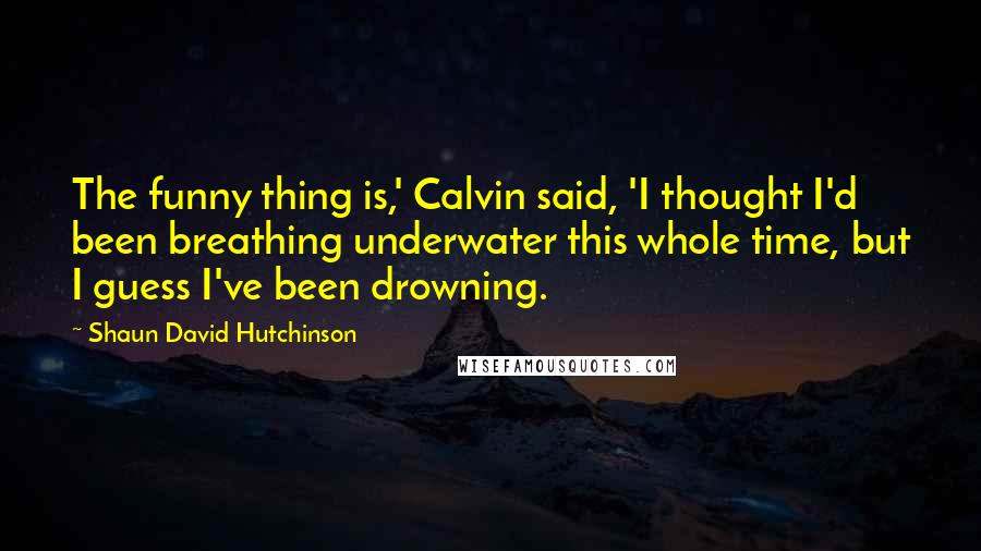 Shaun David Hutchinson Quotes: The funny thing is,' Calvin said, 'I thought I'd been breathing underwater this whole time, but I guess I've been drowning.