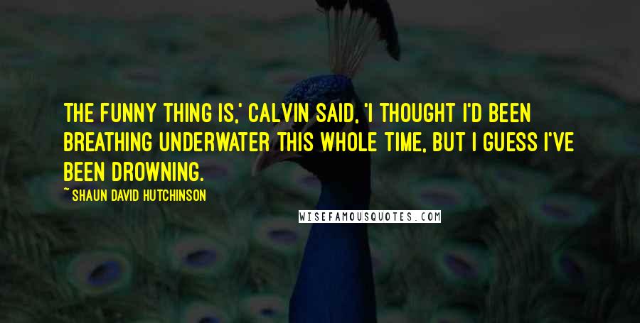 Shaun David Hutchinson Quotes: The funny thing is,' Calvin said, 'I thought I'd been breathing underwater this whole time, but I guess I've been drowning.