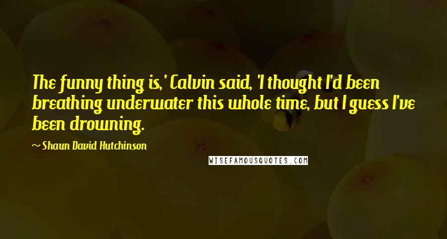 Shaun David Hutchinson Quotes: The funny thing is,' Calvin said, 'I thought I'd been breathing underwater this whole time, but I guess I've been drowning.