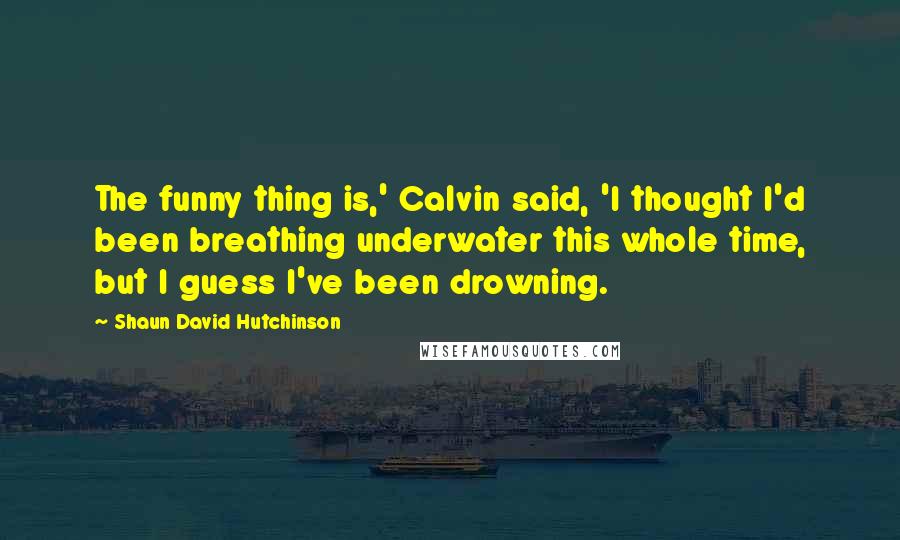 Shaun David Hutchinson Quotes: The funny thing is,' Calvin said, 'I thought I'd been breathing underwater this whole time, but I guess I've been drowning.