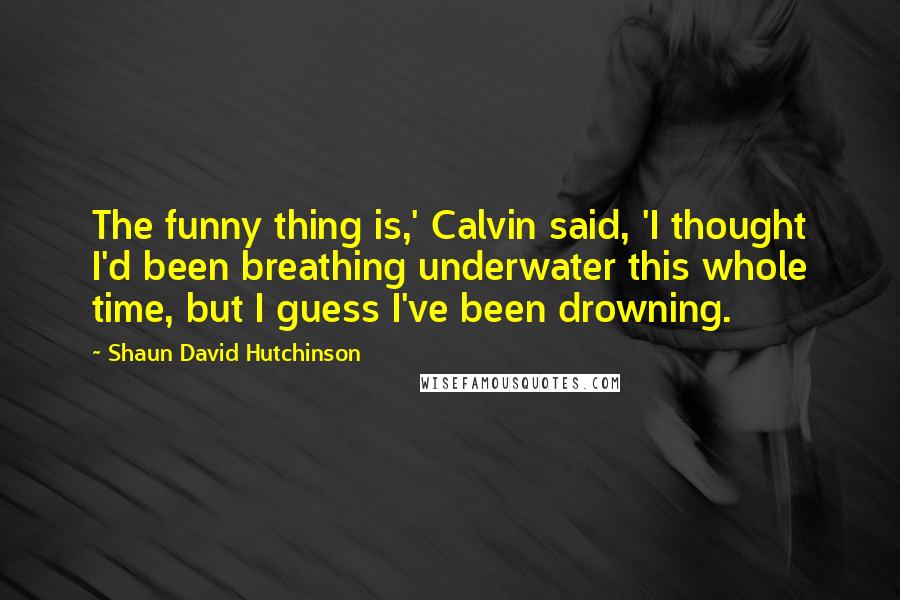 Shaun David Hutchinson Quotes: The funny thing is,' Calvin said, 'I thought I'd been breathing underwater this whole time, but I guess I've been drowning.