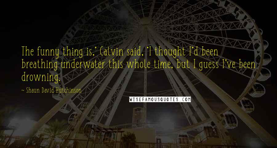 Shaun David Hutchinson Quotes: The funny thing is,' Calvin said, 'I thought I'd been breathing underwater this whole time, but I guess I've been drowning.