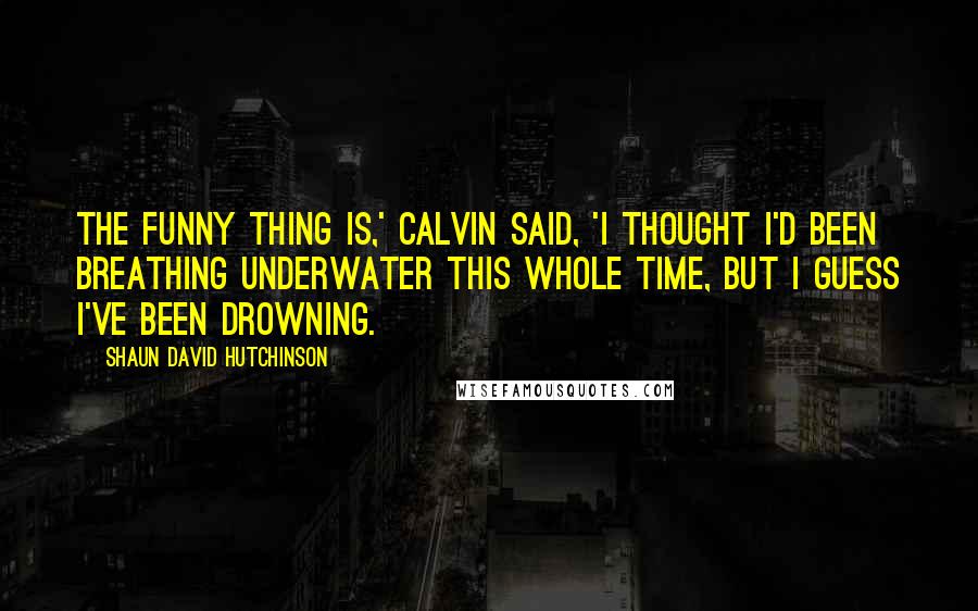 Shaun David Hutchinson Quotes: The funny thing is,' Calvin said, 'I thought I'd been breathing underwater this whole time, but I guess I've been drowning.