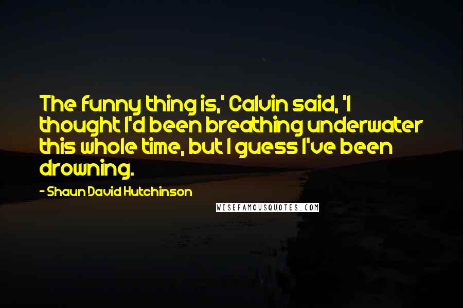 Shaun David Hutchinson Quotes: The funny thing is,' Calvin said, 'I thought I'd been breathing underwater this whole time, but I guess I've been drowning.