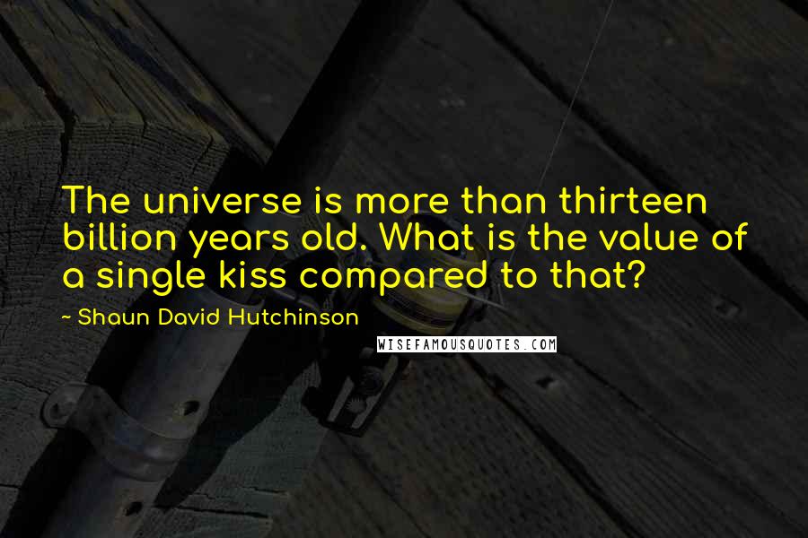 Shaun David Hutchinson Quotes: The universe is more than thirteen billion years old. What is the value of a single kiss compared to that?