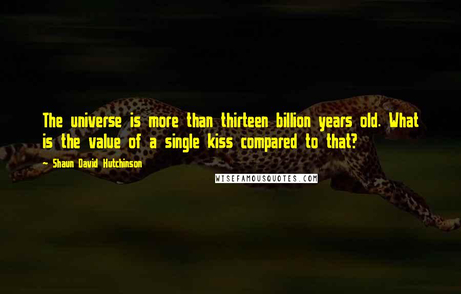 Shaun David Hutchinson Quotes: The universe is more than thirteen billion years old. What is the value of a single kiss compared to that?