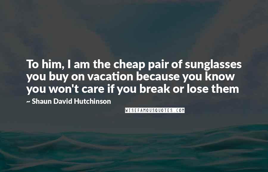 Shaun David Hutchinson Quotes: To him, I am the cheap pair of sunglasses you buy on vacation because you know you won't care if you break or lose them