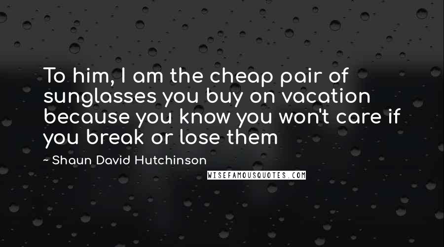 Shaun David Hutchinson Quotes: To him, I am the cheap pair of sunglasses you buy on vacation because you know you won't care if you break or lose them