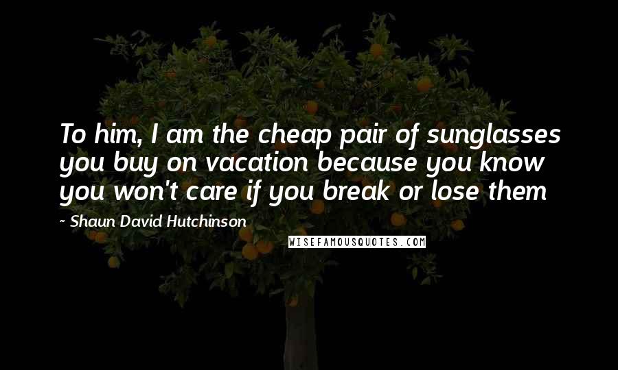 Shaun David Hutchinson Quotes: To him, I am the cheap pair of sunglasses you buy on vacation because you know you won't care if you break or lose them