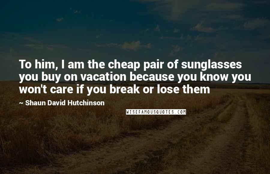 Shaun David Hutchinson Quotes: To him, I am the cheap pair of sunglasses you buy on vacation because you know you won't care if you break or lose them