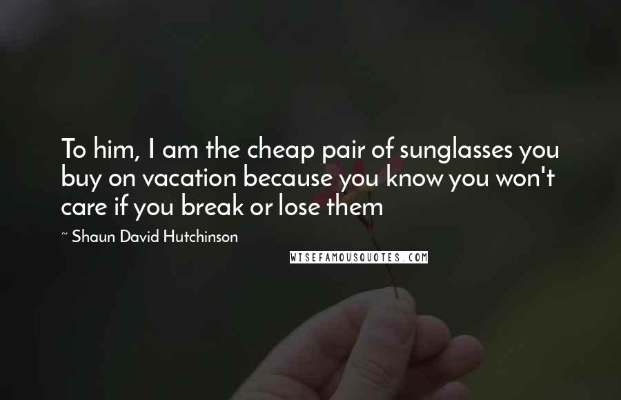 Shaun David Hutchinson Quotes: To him, I am the cheap pair of sunglasses you buy on vacation because you know you won't care if you break or lose them