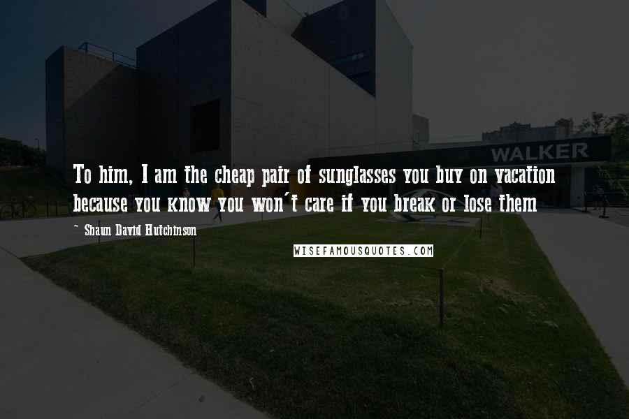 Shaun David Hutchinson Quotes: To him, I am the cheap pair of sunglasses you buy on vacation because you know you won't care if you break or lose them