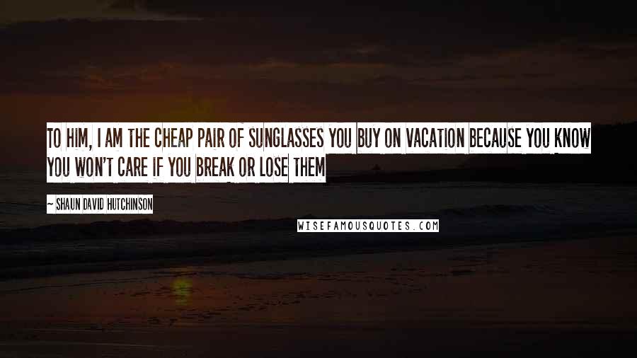 Shaun David Hutchinson Quotes: To him, I am the cheap pair of sunglasses you buy on vacation because you know you won't care if you break or lose them