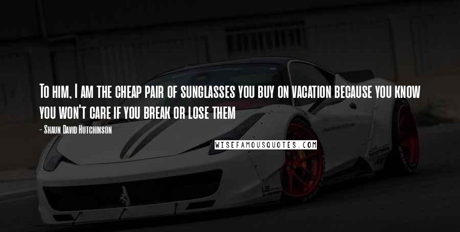 Shaun David Hutchinson Quotes: To him, I am the cheap pair of sunglasses you buy on vacation because you know you won't care if you break or lose them