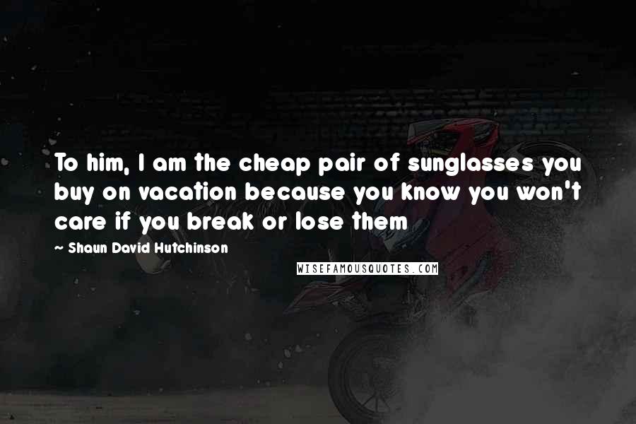 Shaun David Hutchinson Quotes: To him, I am the cheap pair of sunglasses you buy on vacation because you know you won't care if you break or lose them