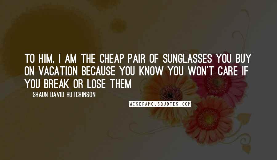 Shaun David Hutchinson Quotes: To him, I am the cheap pair of sunglasses you buy on vacation because you know you won't care if you break or lose them