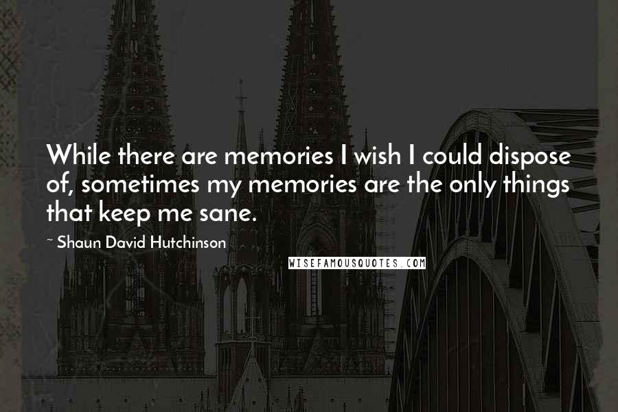 Shaun David Hutchinson Quotes: While there are memories I wish I could dispose of, sometimes my memories are the only things that keep me sane.