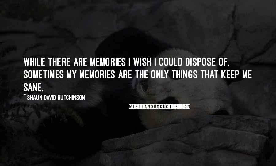 Shaun David Hutchinson Quotes: While there are memories I wish I could dispose of, sometimes my memories are the only things that keep me sane.