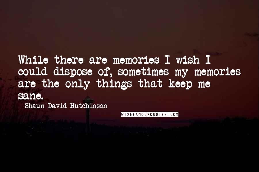 Shaun David Hutchinson Quotes: While there are memories I wish I could dispose of, sometimes my memories are the only things that keep me sane.