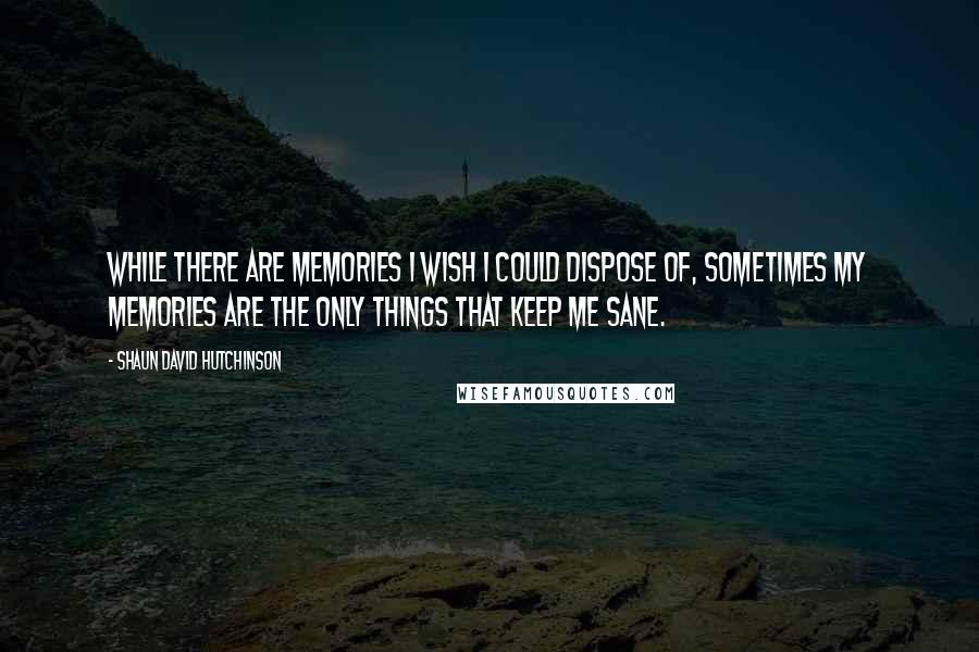 Shaun David Hutchinson Quotes: While there are memories I wish I could dispose of, sometimes my memories are the only things that keep me sane.