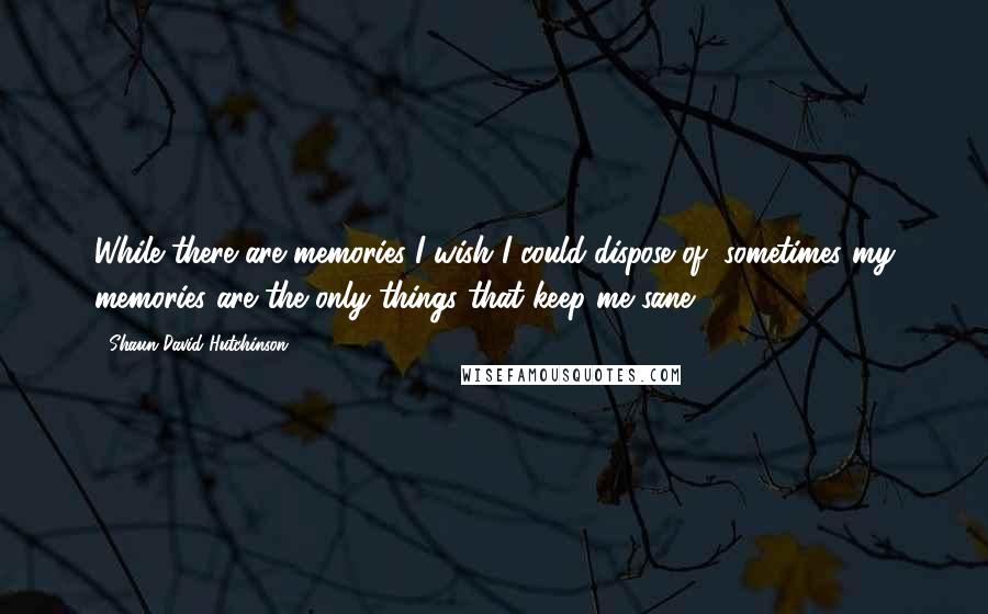 Shaun David Hutchinson Quotes: While there are memories I wish I could dispose of, sometimes my memories are the only things that keep me sane.