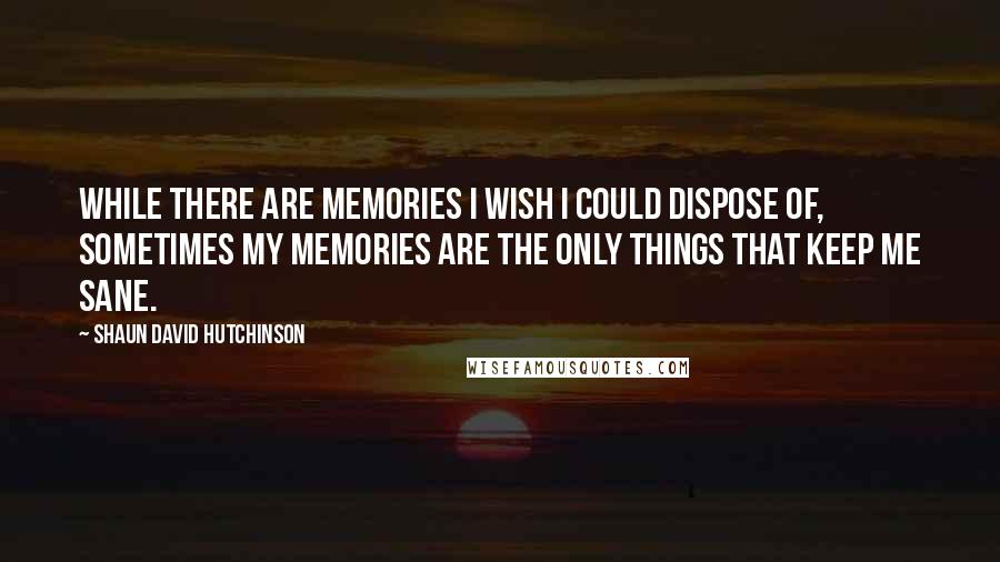 Shaun David Hutchinson Quotes: While there are memories I wish I could dispose of, sometimes my memories are the only things that keep me sane.