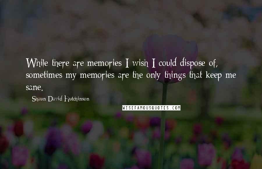 Shaun David Hutchinson Quotes: While there are memories I wish I could dispose of, sometimes my memories are the only things that keep me sane.