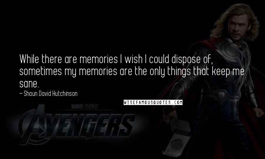 Shaun David Hutchinson Quotes: While there are memories I wish I could dispose of, sometimes my memories are the only things that keep me sane.