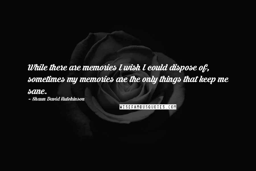 Shaun David Hutchinson Quotes: While there are memories I wish I could dispose of, sometimes my memories are the only things that keep me sane.