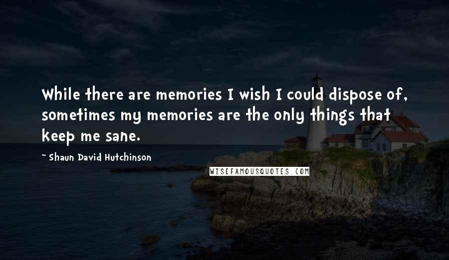 Shaun David Hutchinson Quotes: While there are memories I wish I could dispose of, sometimes my memories are the only things that keep me sane.