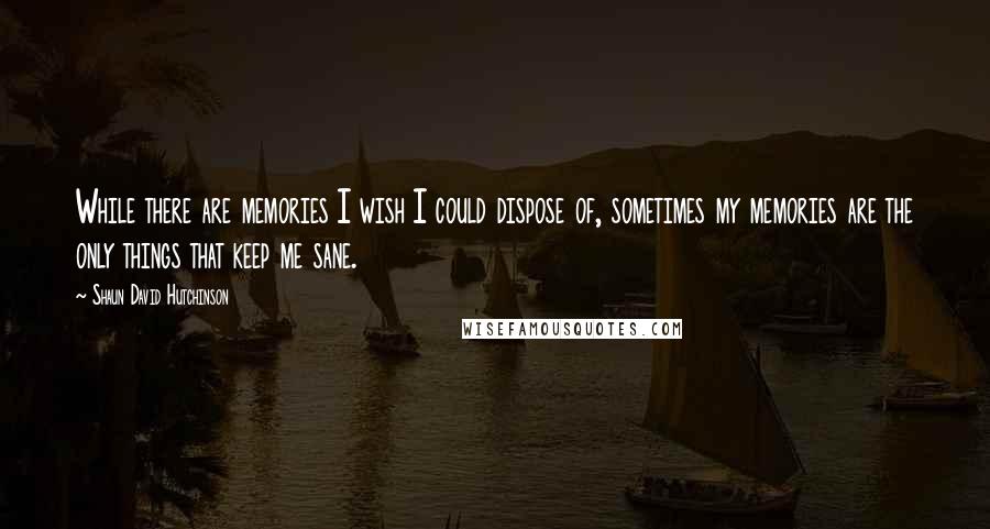 Shaun David Hutchinson Quotes: While there are memories I wish I could dispose of, sometimes my memories are the only things that keep me sane.