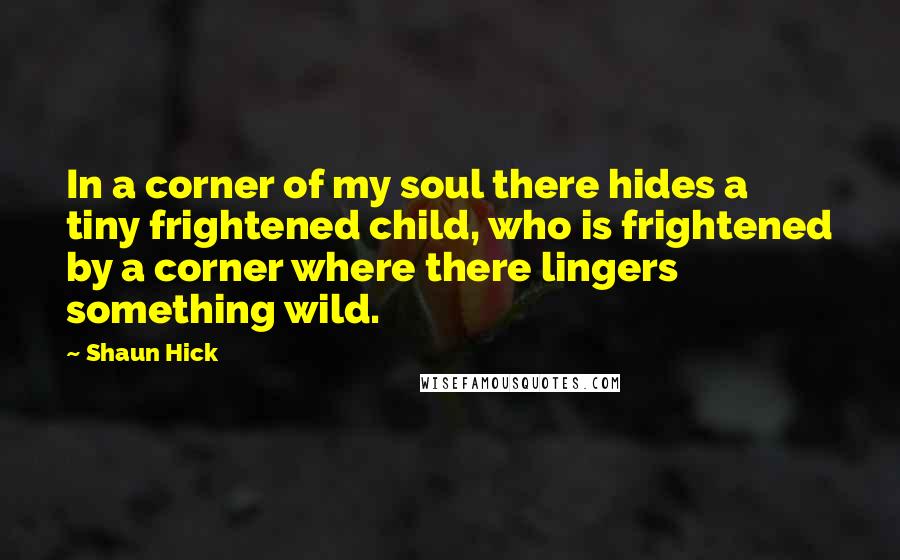 Shaun Hick Quotes: In a corner of my soul there hides a tiny frightened child, who is frightened by a corner where there lingers something wild.