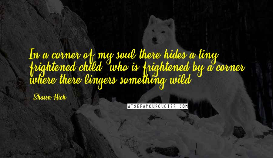 Shaun Hick Quotes: In a corner of my soul there hides a tiny frightened child, who is frightened by a corner where there lingers something wild.