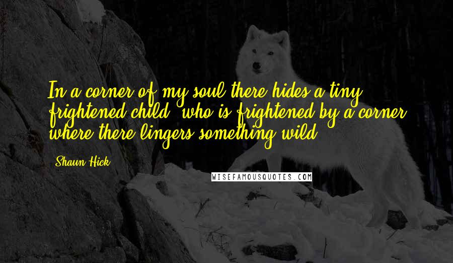 Shaun Hick Quotes: In a corner of my soul there hides a tiny frightened child, who is frightened by a corner where there lingers something wild.