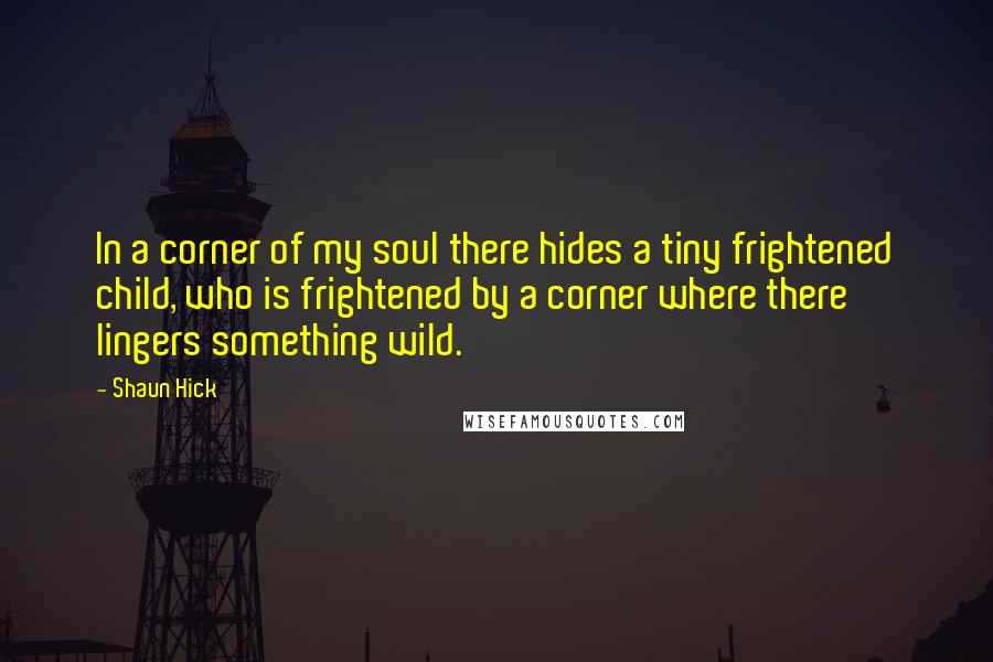 Shaun Hick Quotes: In a corner of my soul there hides a tiny frightened child, who is frightened by a corner where there lingers something wild.