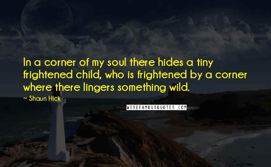 Shaun Hick Quotes: In a corner of my soul there hides a tiny frightened child, who is frightened by a corner where there lingers something wild.