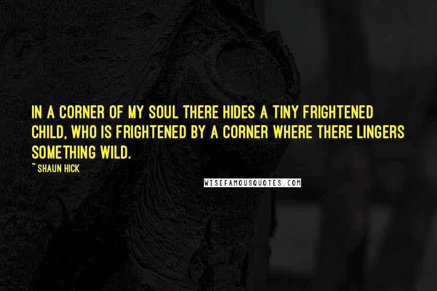 Shaun Hick Quotes: In a corner of my soul there hides a tiny frightened child, who is frightened by a corner where there lingers something wild.