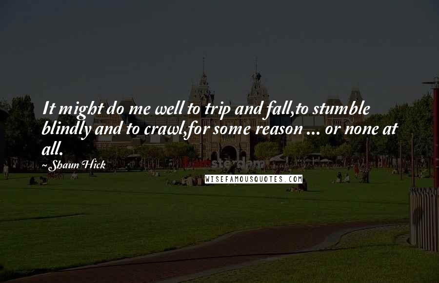 Shaun Hick Quotes: It might do me well to trip and fall,to stumble blindly and to crawl,for some reason ... or none at all.