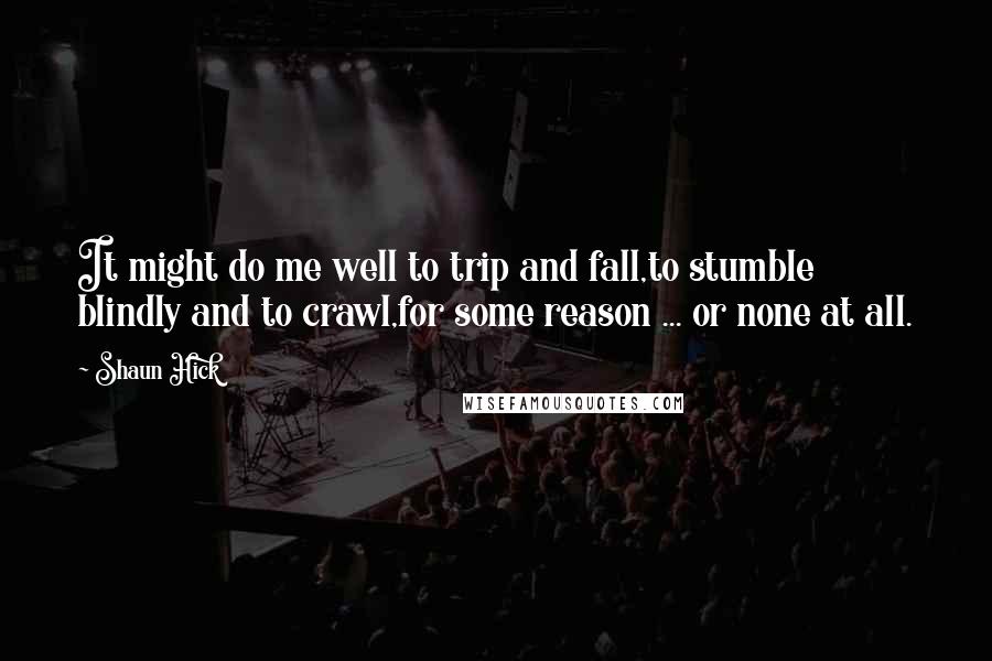 Shaun Hick Quotes: It might do me well to trip and fall,to stumble blindly and to crawl,for some reason ... or none at all.