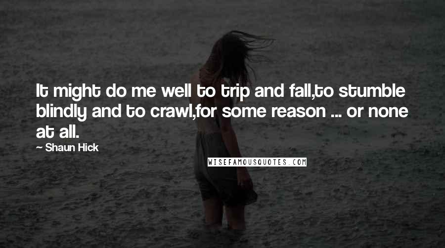 Shaun Hick Quotes: It might do me well to trip and fall,to stumble blindly and to crawl,for some reason ... or none at all.