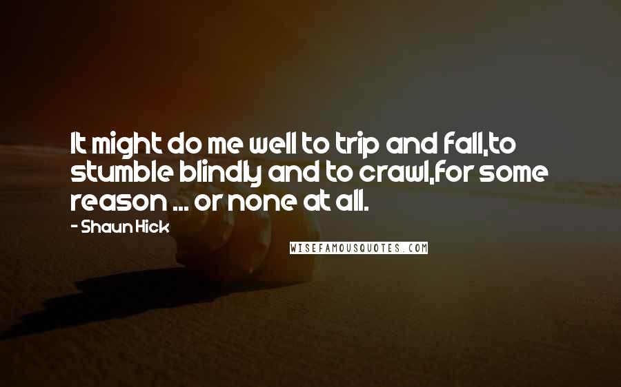 Shaun Hick Quotes: It might do me well to trip and fall,to stumble blindly and to crawl,for some reason ... or none at all.