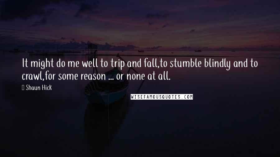 Shaun Hick Quotes: It might do me well to trip and fall,to stumble blindly and to crawl,for some reason ... or none at all.