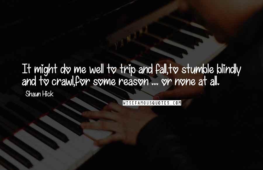 Shaun Hick Quotes: It might do me well to trip and fall,to stumble blindly and to crawl,for some reason ... or none at all.