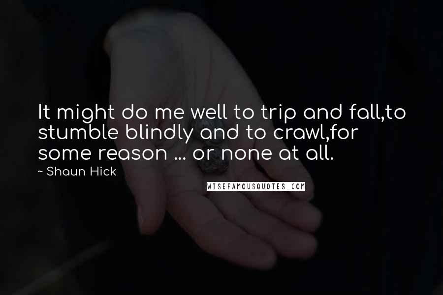 Shaun Hick Quotes: It might do me well to trip and fall,to stumble blindly and to crawl,for some reason ... or none at all.