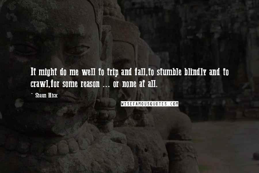 Shaun Hick Quotes: It might do me well to trip and fall,to stumble blindly and to crawl,for some reason ... or none at all.