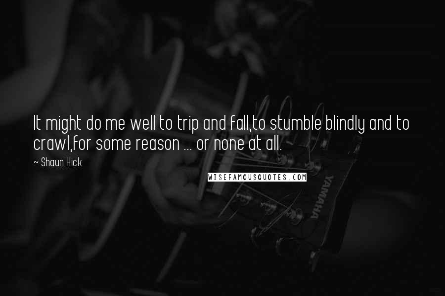 Shaun Hick Quotes: It might do me well to trip and fall,to stumble blindly and to crawl,for some reason ... or none at all.